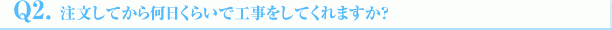 Q2.注文してから何日くらいで工事をしてくれますか?